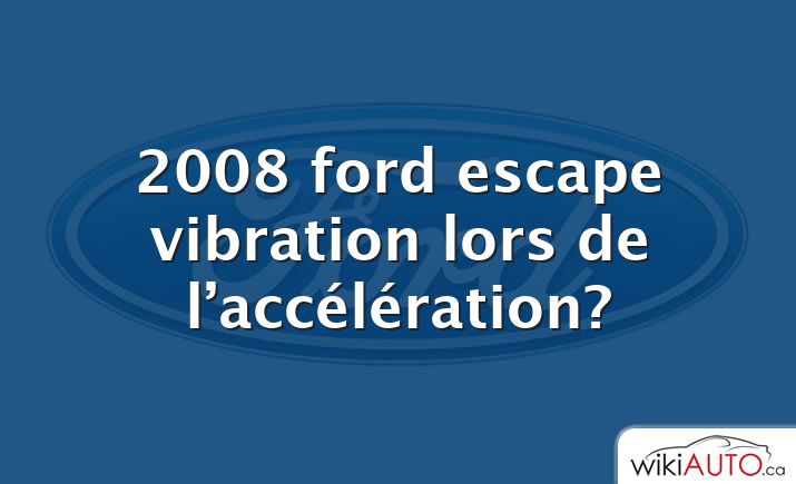 2008 ford escape vibration lors de l’accélération?