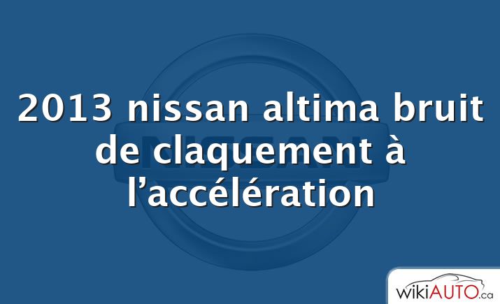 2013 nissan altima bruit de claquement à l’accélération