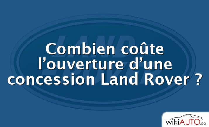 Combien coûte l’ouverture d’une concession Land Rover ?