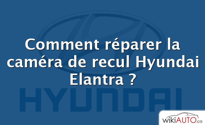 Comment réparer la caméra de recul Hyundai Elantra ?