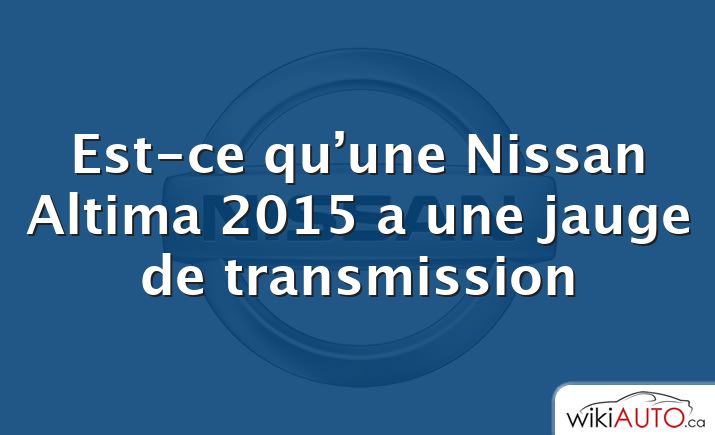 Est-ce qu’une Nissan Altima 2015 a une jauge de transmission