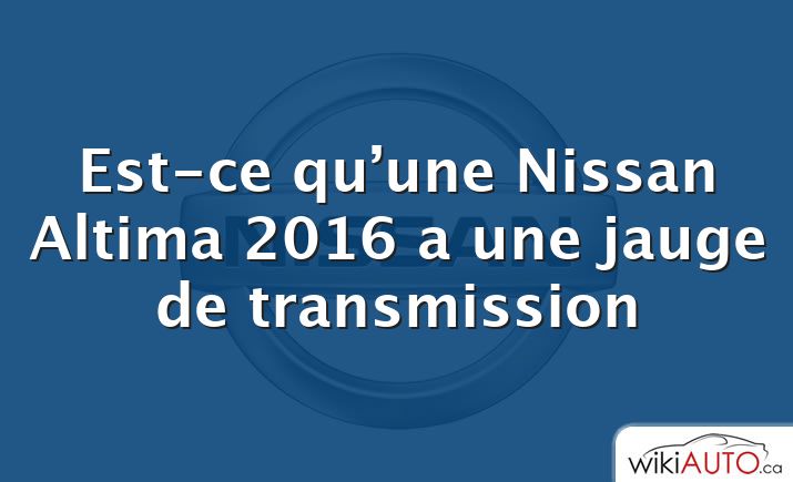 Est-ce qu’une Nissan Altima 2016 a une jauge de transmission