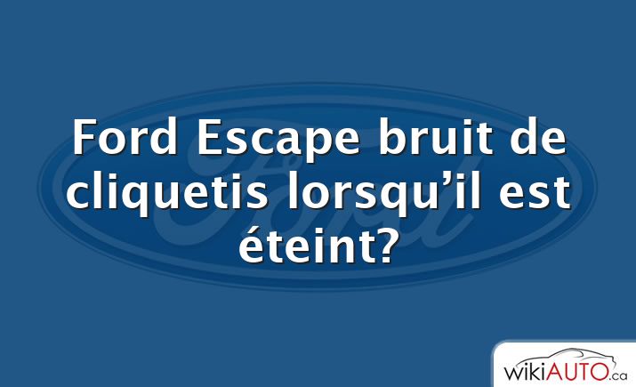 Ford Escape bruit de cliquetis lorsqu’il est éteint?