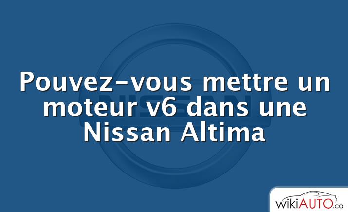 Pouvez-vous mettre un moteur v6 dans une Nissan Altima