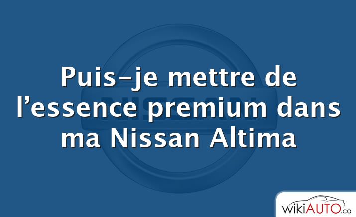 Puis-je mettre de l’essence premium dans ma Nissan Altima