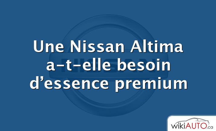 Une Nissan Altima a-t-elle besoin d’essence premium