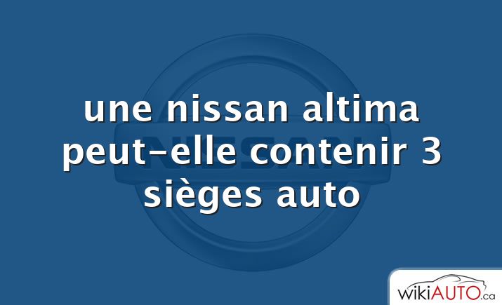 une nissan altima peut-elle contenir 3 sièges auto