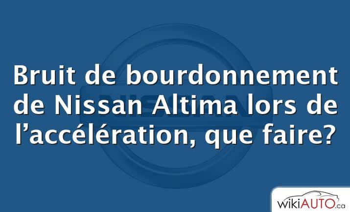 Bruit de bourdonnement de Nissan Altima lors de l’accélération, que faire?