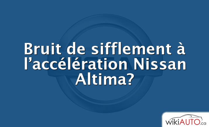 Bruit de sifflement à l’accélération Nissan Altima?