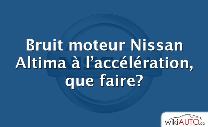 Bruit moteur Nissan Altima à l’accélération, que faire?