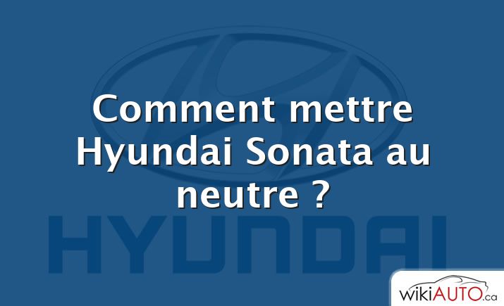 Comment mettre Hyundai Sonata au neutre ?