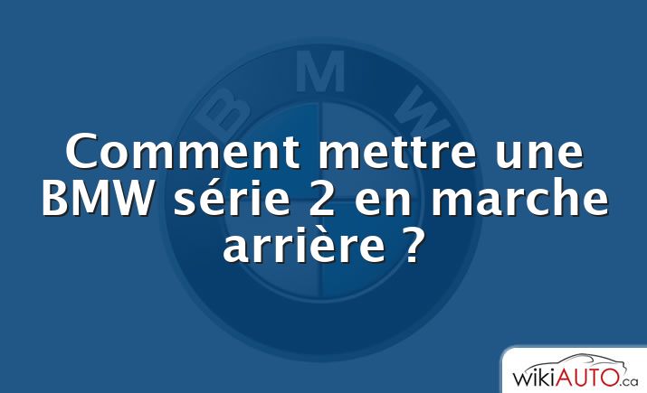 Comment mettre une BMW série 2 en marche arrière ?