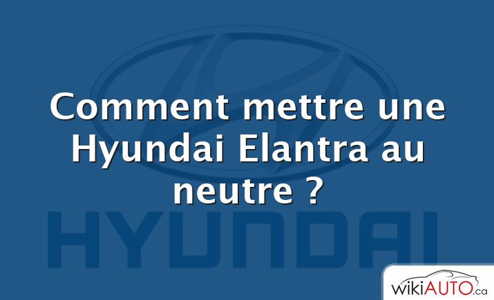 Comment mettre une Hyundai Elantra au neutre ?