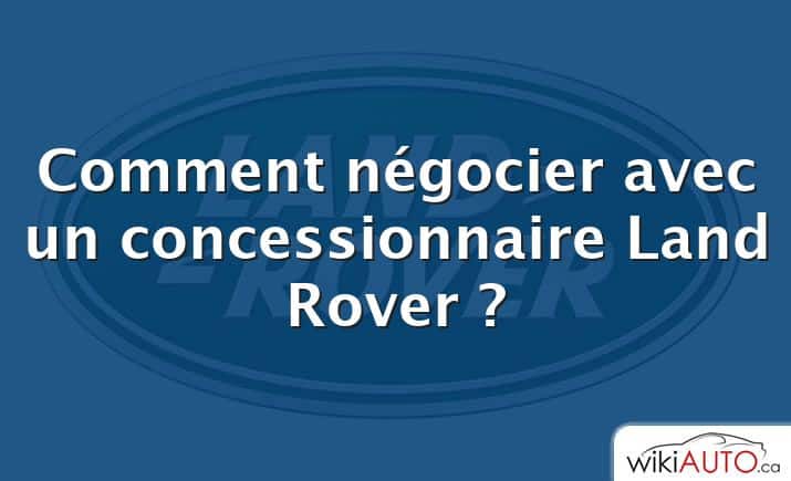 Comment négocier avec un concessionnaire Land Rover ?