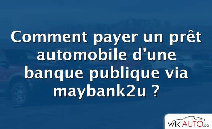Comment payer un prêt automobile d’une banque publique via maybank2u ?