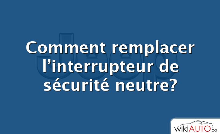 Comment remplacer l’interrupteur de sécurité neutre?