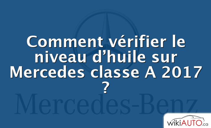 Comment vérifier le niveau d’huile sur Mercedes classe A 2017 ?