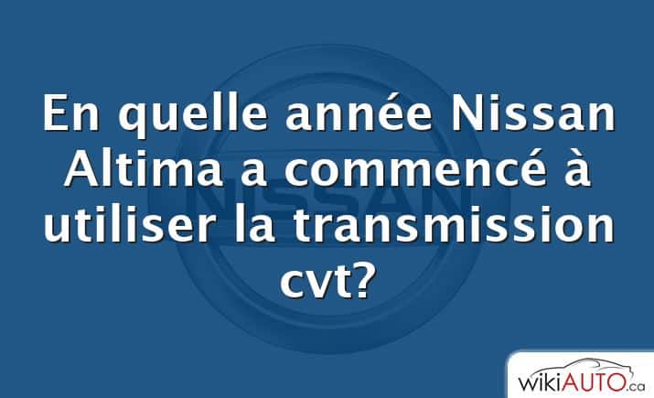 En quelle année Nissan Altima a commencé à utiliser la transmission cvt?