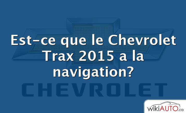 Est-ce que le Chevrolet Trax 2015 a la navigation?