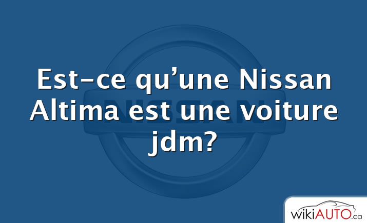 Est-ce qu’une Nissan Altima est une voiture jdm?