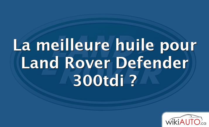 La meilleure huile pour Land Rover Defender 300tdi ?