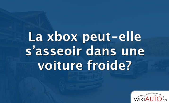 La xbox peut-elle s’asseoir dans une voiture froide?