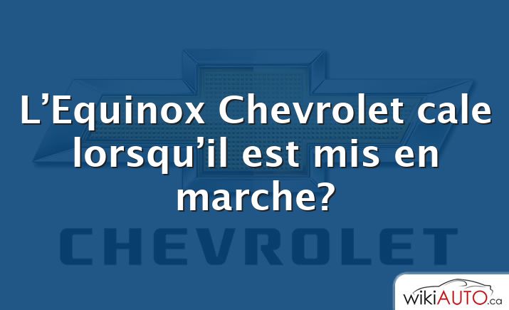L’Equinox Chevrolet cale lorsqu’il est mis en marche?