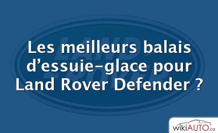 Les meilleurs balais d’essuie-glace pour Land Rover Defender ?