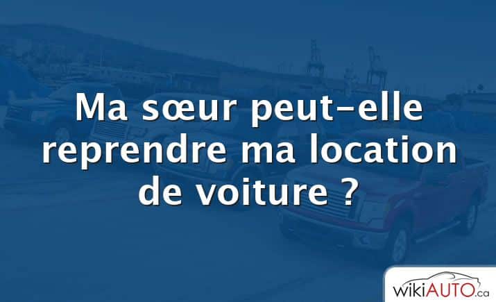 Ma sœur peut-elle reprendre ma location de voiture ?