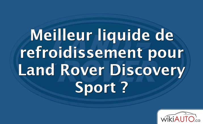 Meilleur liquide de refroidissement pour Land Rover Discovery Sport ?