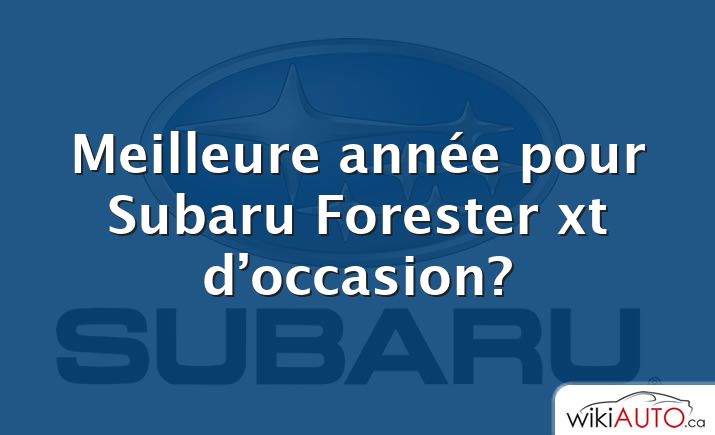 Meilleure année pour Subaru Forester xt d’occasion?