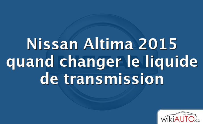 Nissan Altima 2015 quand changer le liquide de transmission