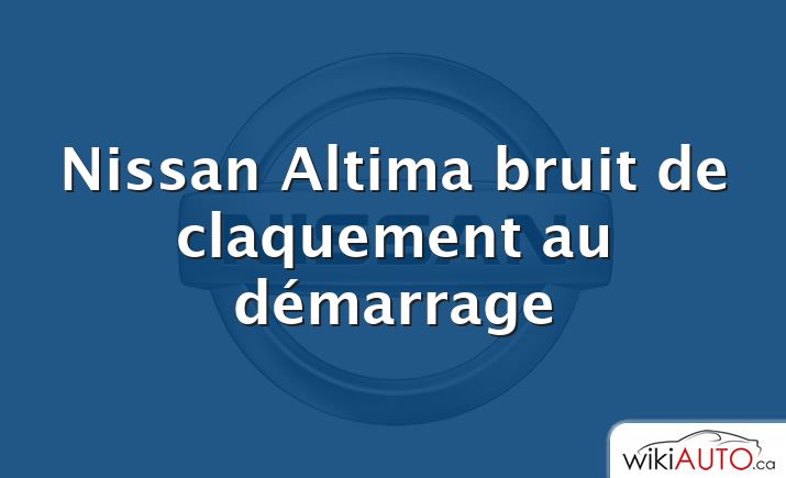 Nissan Altima bruit de claquement au démarrage