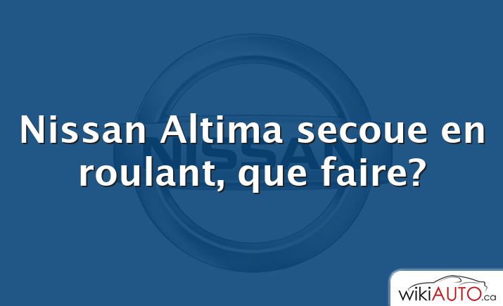 Nissan Altima secoue en roulant, que faire?