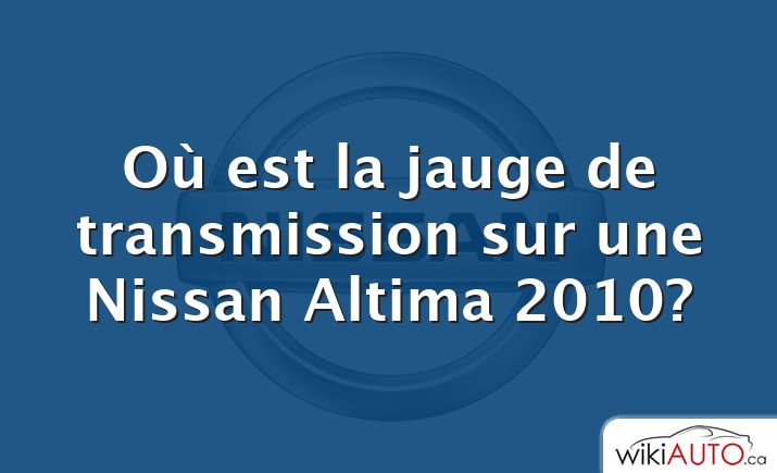 Où est la jauge de transmission sur une Nissan Altima 2010?