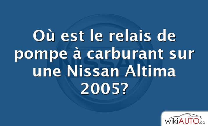 Où est le relais de pompe à carburant sur une Nissan Altima 2005?