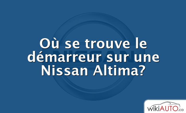 Où se trouve le démarreur sur une Nissan Altima?