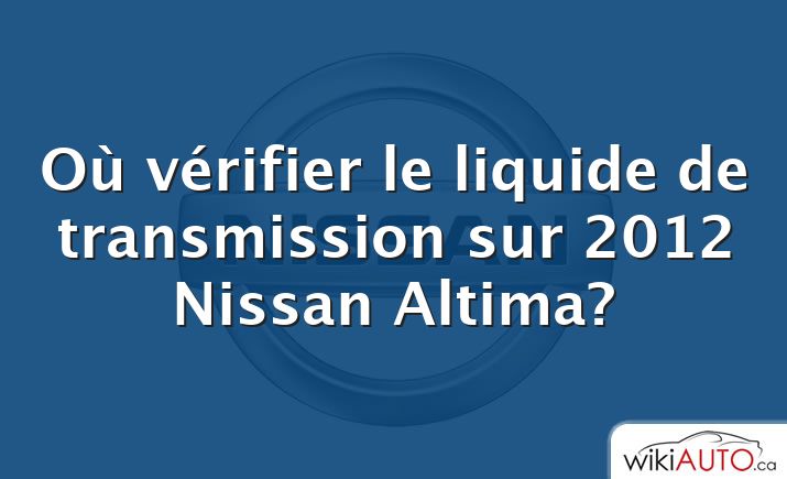 Où vérifier le liquide de transmission sur 2012 Nissan Altima?