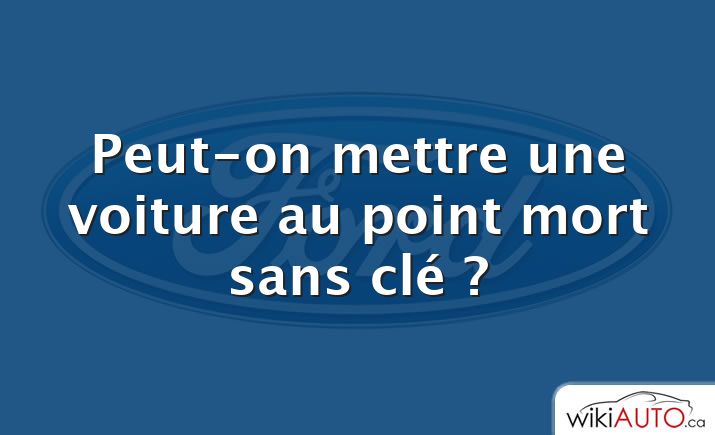 Peut-on mettre une voiture au point mort sans clé ?