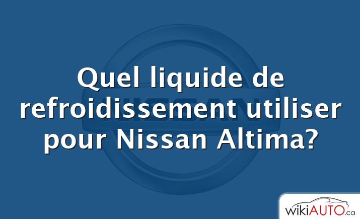 Quel liquide de refroidissement utiliser pour Nissan Altima?