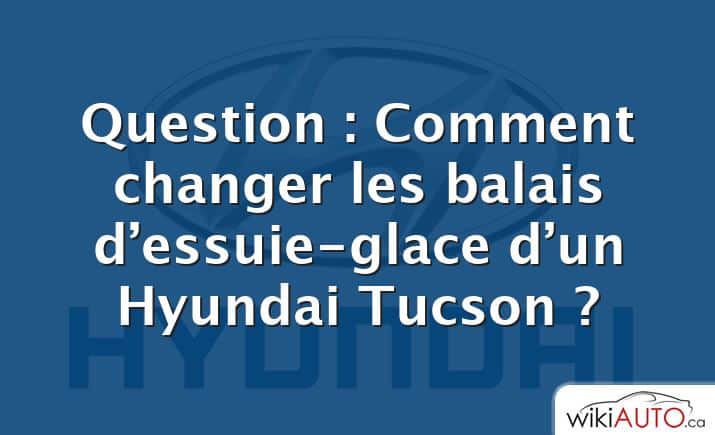 Question : Comment changer les balais d’essuie-glace d’un Hyundai Tucson ?