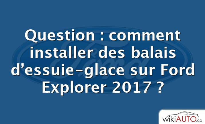 Question : comment installer des balais d’essuie-glace sur Ford Explorer 2017 ?