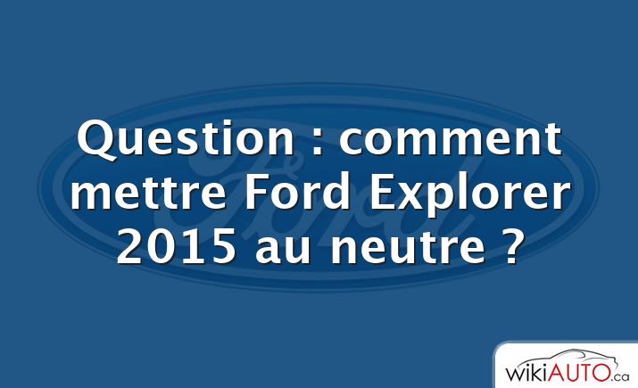 Question : comment mettre Ford Explorer 2015 au neutre ?