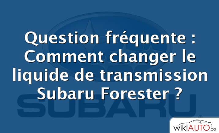 Question fréquente : Comment changer le liquide de transmission Subaru Forester ?