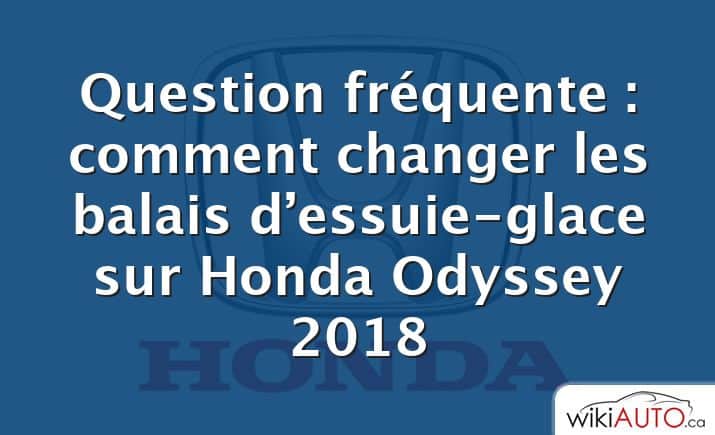 Question fréquente : comment changer les balais d’essuie-glace sur Honda Odyssey 2018