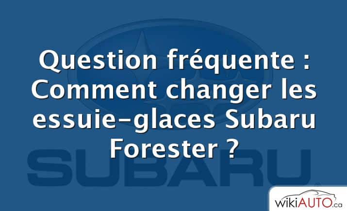 Question fréquente : Comment changer les essuie-glaces Subaru Forester ?