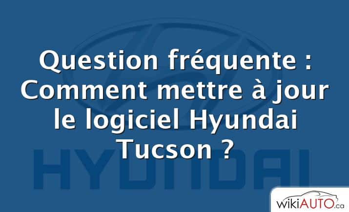 Question fréquente : Comment mettre à jour le logiciel Hyundai Tucson ?