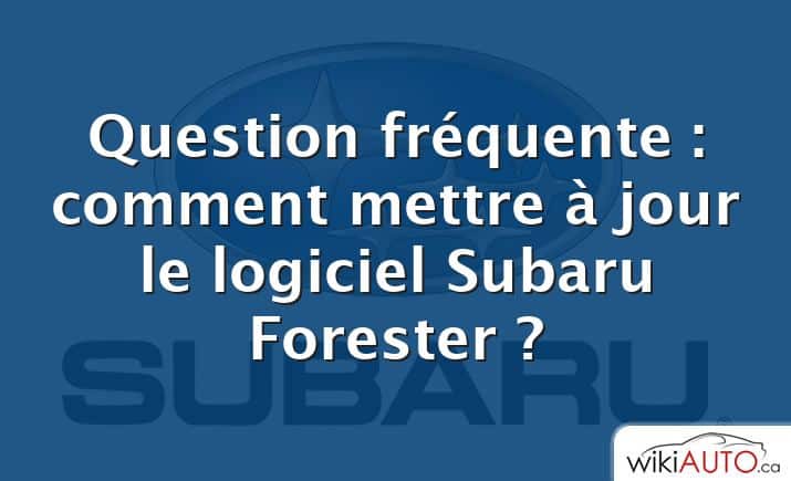 Question fréquente : comment mettre à jour le logiciel Subaru Forester ?