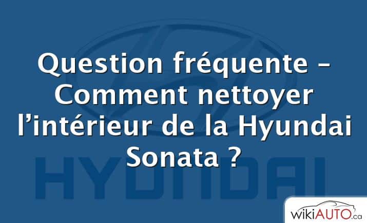 Question fréquente – Comment nettoyer l’intérieur de la Hyundai Sonata ?