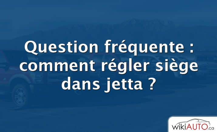 Question fréquente : comment régler siège dans jetta ?